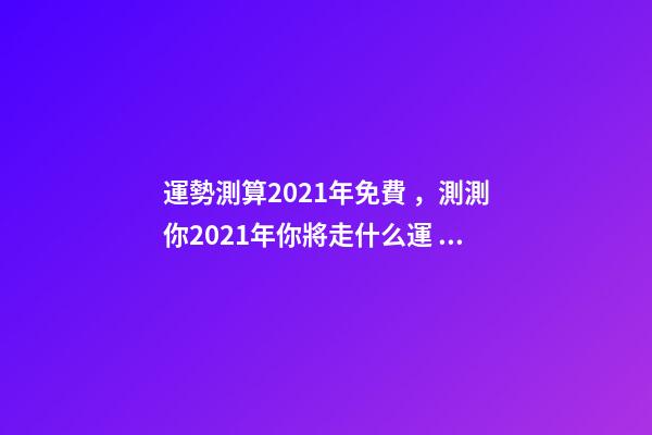 運勢測算2021年免費，測測你2021年你將走什么運 免費測試2021整體運勢，運勢測算2021年免費查詢馮世榮202Ⅰ年財